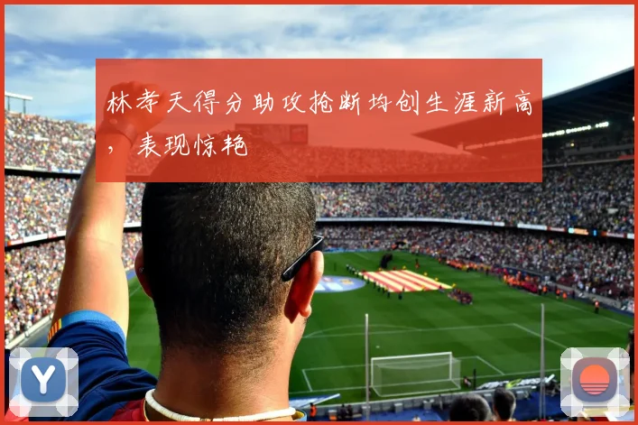 林孝天得分助攻抢断均创生涯新高，表现惊艳