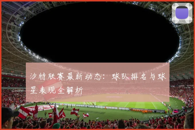 沙特联赛最新动态:球队排名与球星表现全解析