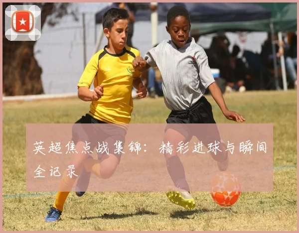 英超焦点战集锦：精彩进球与瞬间全记录