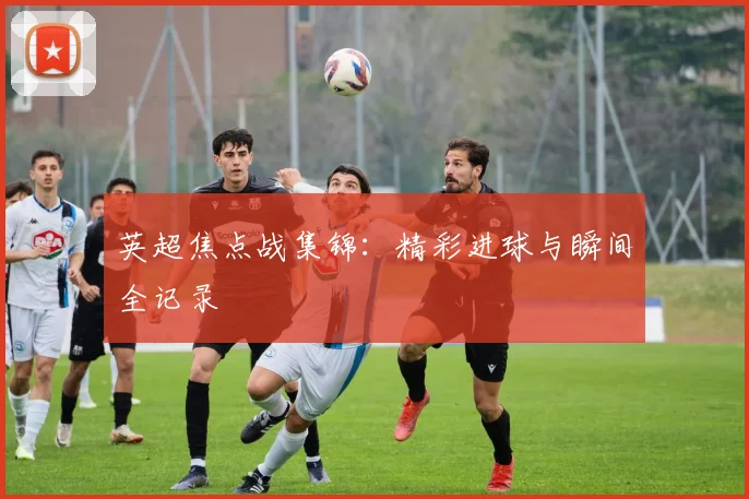 英超焦点战集锦：精彩进球与瞬间全记录