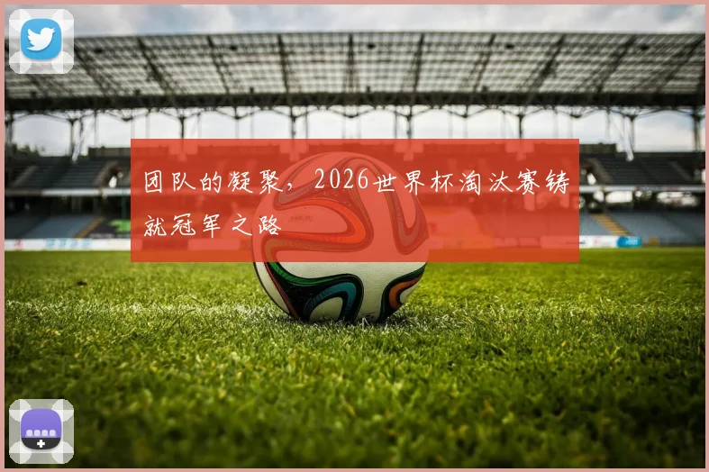 团队的凝聚，2026世界杯淘汰赛铸就冠军之路