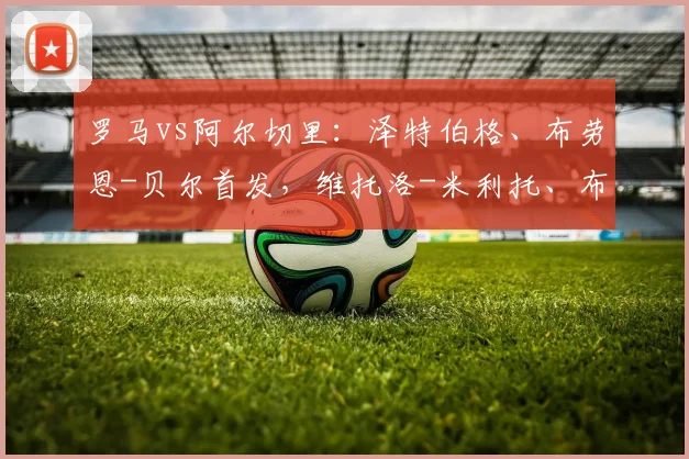 罗马vs阿尔切里:泽特伯格、布劳恩-贝尔首发,维托洛-米利托、布兰-穆里略出战