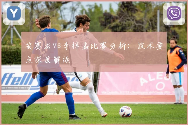 安赛龙vs李梓嘉比赛分析:技术要点深度解读