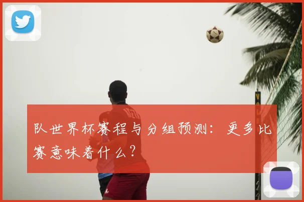 队世界杯赛程与分组预测：更多比赛意味着什么？