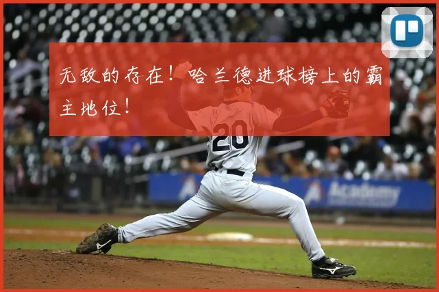 无敌的存在！哈兰德进球榜上的霸主地位！