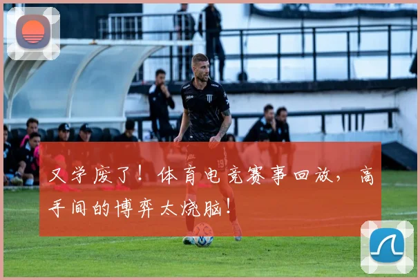 又学废了！体育电竞赛事回放，高手间的博弈太烧脑！