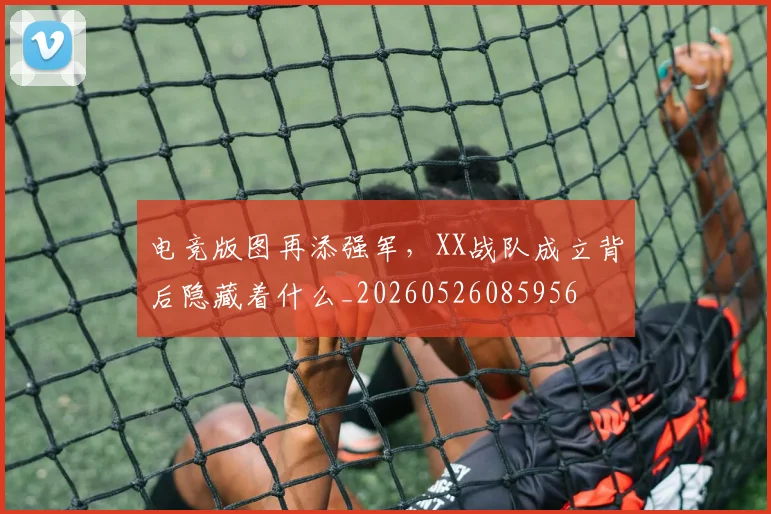 电竞版图再添强军，XX战队成立背后隐藏着什么_20260526085956