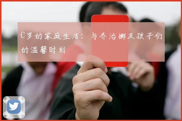 C罗的家庭生活：与乔治娜及孩子们的温馨时刻