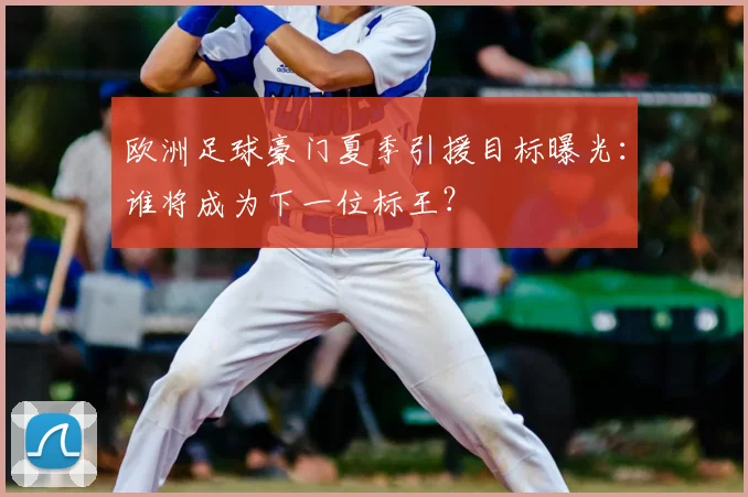 欧洲足球豪门夏季引援目标曝光:谁将成为下一位标王?