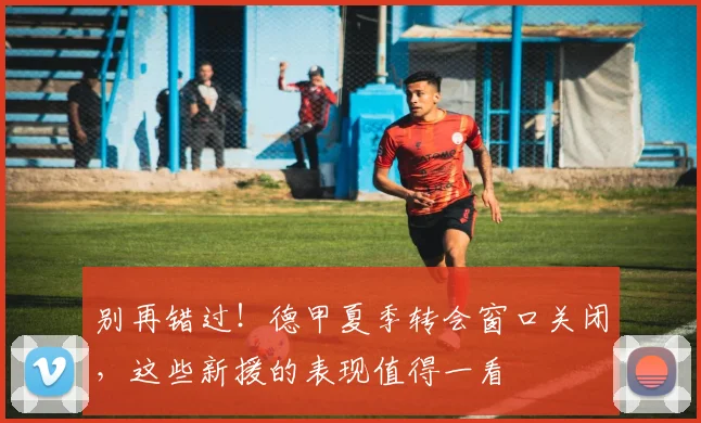 别再错过！德甲夏季转会窗口关闭，这些新援的表现值得一看