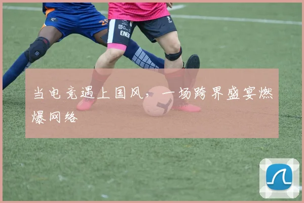 当电竞遇上国风，一场跨界盛宴燃爆网络