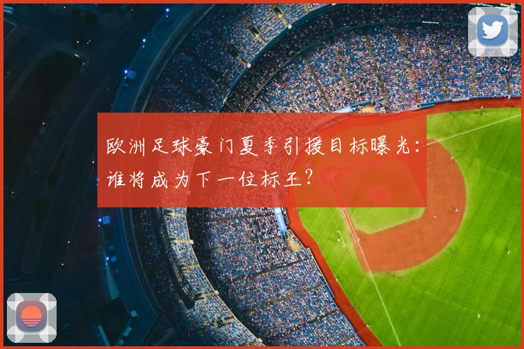欧洲足球豪门夏季引援目标曝光:谁将成为下一位标王?