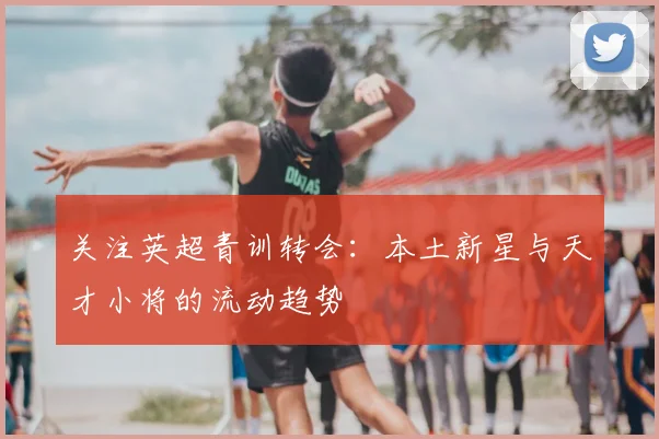 关注英超青训转会：本土新星与天才小将的流动趋势