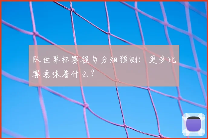 队世界杯赛程与分组预测：更多比赛意味着什么？