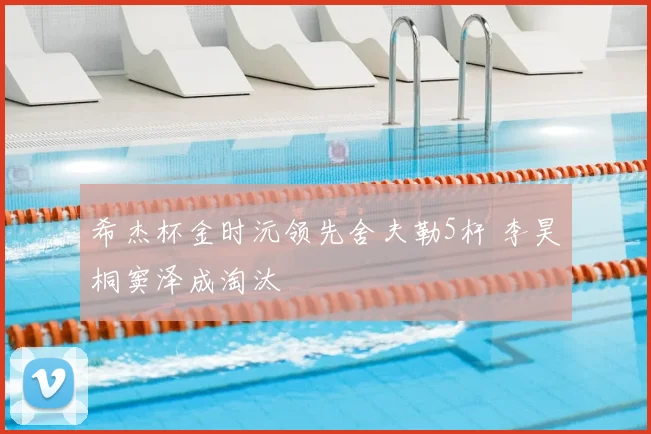 希杰杯金时沅领先舍夫勒5杆 李昊桐窦泽成淘汰