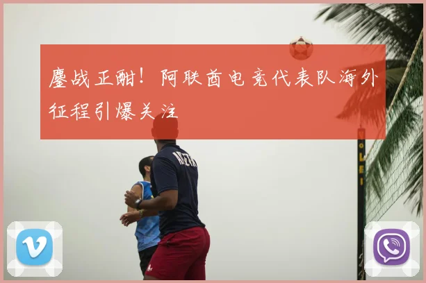 鏖战正酣！阿联酋电竞代表队海外征程引爆关注