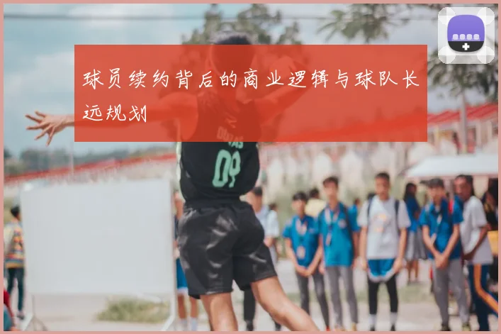 球员续约背后的商业逻辑与球队长远规划