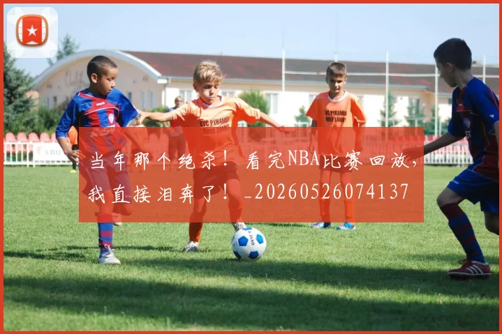 当年那个绝杀！看完NBA比赛回放，我直接泪奔了！_20260526074137