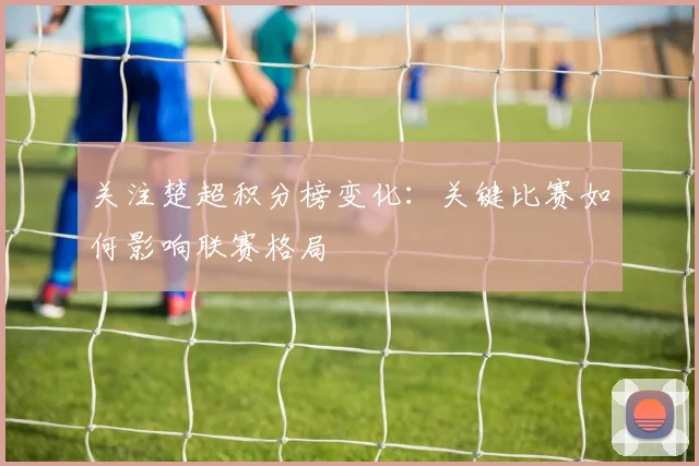 关注楚超积分榜变化：关键比赛如何影响联赛格局