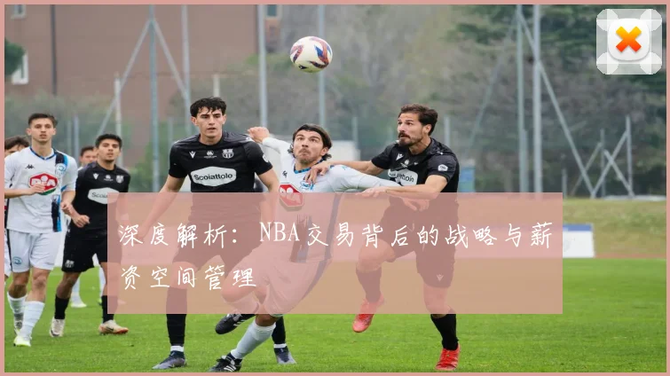 深度解析：NBA交易背后的战略与薪资空间管理