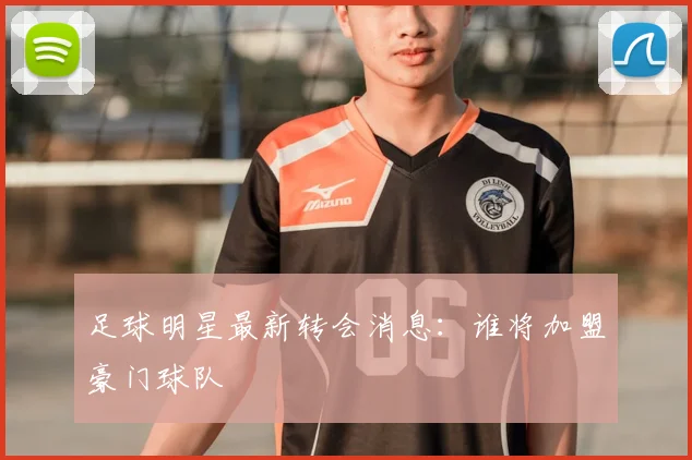足球明星最新转会消息：谁将加盟豪门球队