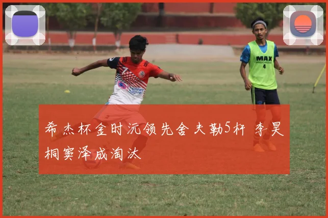 希杰杯金时沅领先舍夫勒5杆 李昊桐窦泽成淘汰
